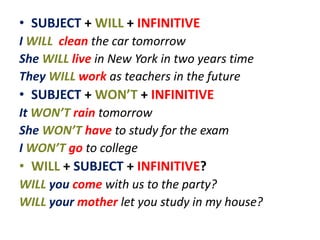 • SUBJECT + WILL + INFINITIVE
I WILL clean the car tomorrow
She WILL live in New York in two years time
They WILL work as teachers in the future
• SUBJECT + WON’T + INFINITIVE
It WON’T rain tomorrow
She WON’T have to study for the exam
I WON’T go to college
• WILL + SUBJECT + INFINITIVE?
WILL you come with us to the party?
WILL your mother let you study in my house?
 