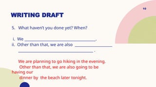 10
WRITING DRAFT
5. What haven’t you done yet? When?
i. We ______________________________________.
ii. Other than that, we are also ____________________
________________________________________ .
We are planning to go hiking in the evening.
Other than that, we are also going to be
having our
dinner by the beach later tonight.
 