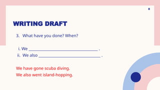 WRITING DRAFT
8
3. What have you done? When?
i. We ______________________________________ .
ii. We also __________________________________ .
We have gone scuba diving.
We also went island-hopping.
 