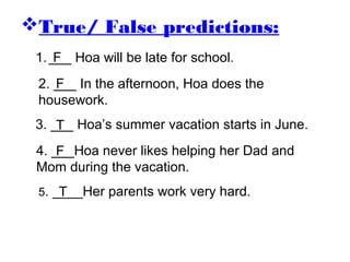 True/ False predictions:
5. ____Her parents work very hard.
1.___ Hoa will be late for school.
2. ___ In the afternoon, Hoa does the
housework.
3. ___ Hoa’s summer vacation starts in June.
4. ___Hoa never likes helping her Dad and
Mom during the vacation.
F
F
F
T
T
 