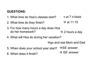 QUESTIONS:
1. What time do Hoa’s classes start?
2. What time do they finish?
3. For how many hours a day does Hoa
do her homework?
4. What will Hoa do during her vacation?
5. When does your school year start?
6. When does it finish?
 at 7 o’clock
 at 11.15
 2 hours a day
go and see Mom and Dad
SS’ answer
 SS’ answer
 