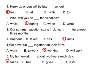 1. Hurry up or you will be late ___ school
A. for B. at C. with D. to
2. What will you do ___ the vacation?
A. while B. during C. when D. what
3. Our summer vacation starts in June. It ____ for almost
three months.
A. happens B. takes C. has D. lasts
4.We have fun ___ together on their farm.
A. work B. to work C. working D. will work
5. My homework ___ about two hours each day.
A. takes B. has C. gives D. lasts
 