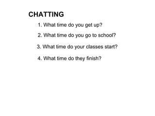 CHATTING
1. What time do you get up?
2. What time do you go to school?
3. What time do your classes start?
4. What time do they finish?
 