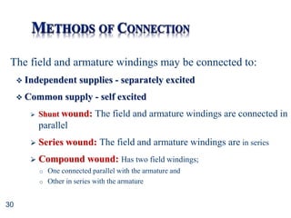 30
The field and armature windings may be connected to:
 Independent supplies - separately excited
 Common supply - self excited
 Shunt wound: The field and armature windings are connected in
parallel
 Series wound: The field and armature windings are in series
 Compound wound: Has two field windings;
o One connected parallel with the armature and
o Other in series with the armature
 