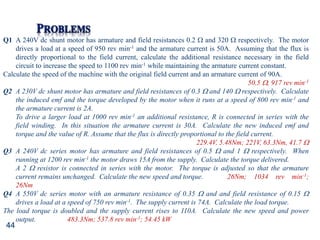 44
Q1 A 240V dc shunt motor has armature and field resistances 0.2  and 320  respectively. The motor
drives a load at a speed of 950 rev min-1 and the armature current is 50A. Assuming that the flux is
directly proportional to the field current, calculate the additional resistance necessary in the field
circuit to increase the speed to 1100 rev min-1 while maintaining the armature current constant.
Calculate the speed of the machine with the original field current and an armature current of 90A.
50.5 , 917 rev min-1
Q2 A 230V dc shunt motor has armature and field resistances of 0.3  and 140  respectively. Calculate
the induced emf and the torque developed by the motor when it runs at a speed of 800 rev min-1 and
the armature current is 2A.
To drive a larger load at 1000 rev min-1 an additional resistance, R is connected in series with the
field winding. In this situation the armature current is 30A. Calculate the new induced emf and
torque and the value of R. Assume that the flux is directly proportional to the field current.
229.4V, 5.48Nm; 221V, 63.3Nm, 41.7 
Q3 A 240V dc series motor has armature and field resistances of 0.5  and 1  respectively. When
running at 1200 rev min-1 the motor draws 15A from the supply. Calculate the torque delivered.
A 2  resistor is connected in series with the motor. The torque is adjusted so that the armature
current remains unchanged. Calculate the new speed and torque. 26Nm; 1034 rev min-1;
26Nm
Q4 A 550V dc series motor with an armature resistance of 0.35  and and field resistance of 0.15 
drives a load at a speed of 750 rev min-1. The supply current is 74A. Calculate the load torque.
The load torque is doubled and the supply current rises to 110A. Calculate the new speed and power
output. 483.3Nm; 537.8 rev min-1; 54.45 kW
 