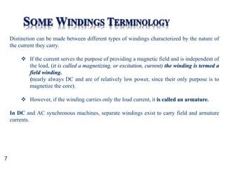 7
Distinction can be made between different types of windings characterized by the nature of
the current they carry.
 If the current serves the purpose of providing a magnetic field and is independent of
the load, (it is called a magnetizing, or excitation, current) the winding is termed a
field winding.
(nearly always DC and are of relatively low power, since their only purpose is to
magnetize the core).
 However, if the winding carries only the load current, it is called an armature.
In DC and AC synchronous machines, separate windings exist to carry field and armature
currents.
 