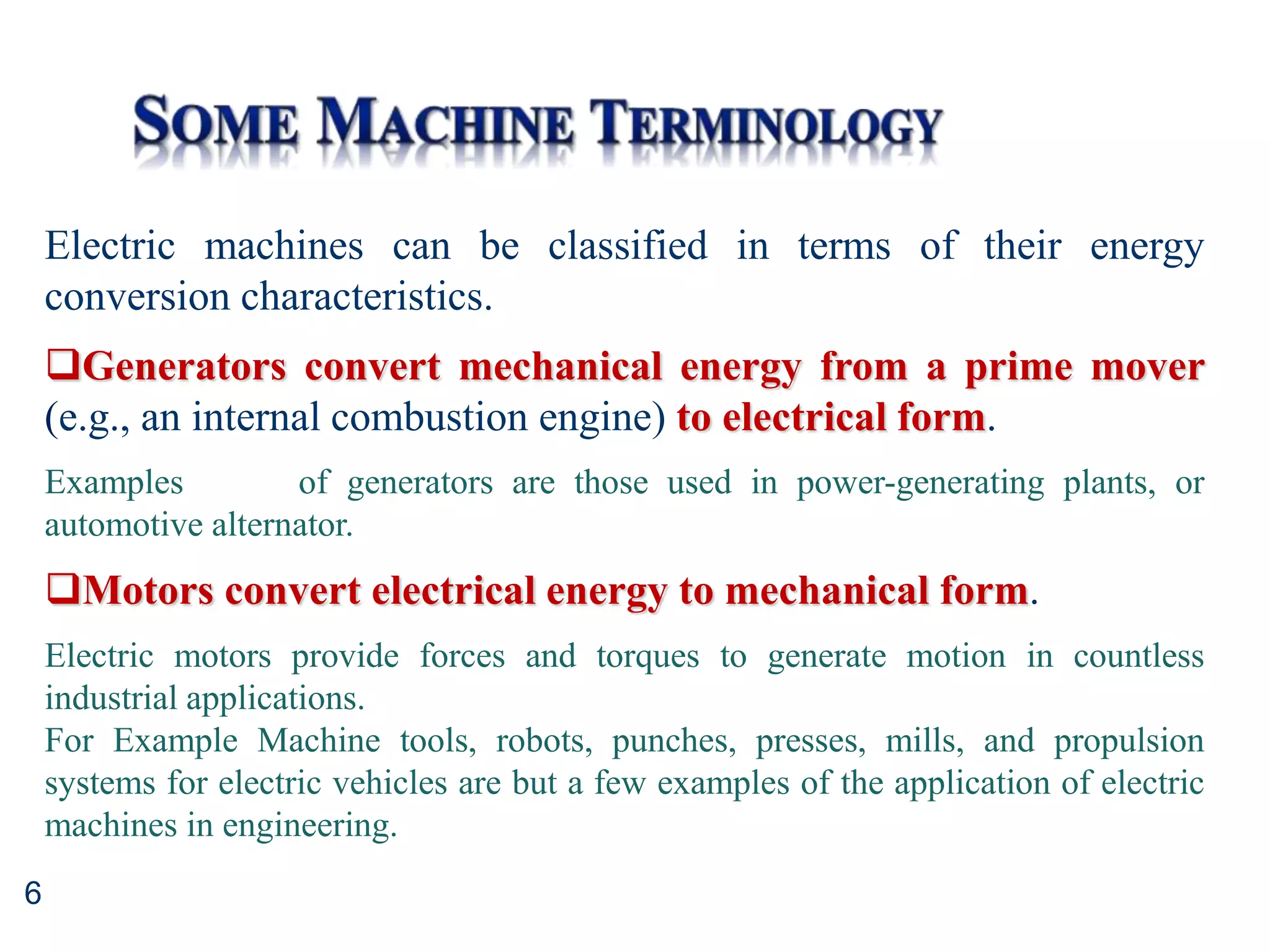 6
Electric machines can be classified in terms of their energy
conversion characteristics.
Generators convert mechanical energy from a prime mover
(e.g., an internal combustion engine) to electrical form.
Examples of generators are those used in power-generating plants, or
automotive alternator.
Motors convert electrical energy to mechanical form.
Electric motors provide forces and torques to generate motion in countless
industrial applications.
For Example Machine tools, robots, punches, presses, mills, and propulsion
systems for electric vehicles are but a few examples of the application of electric
machines in engineering.
 