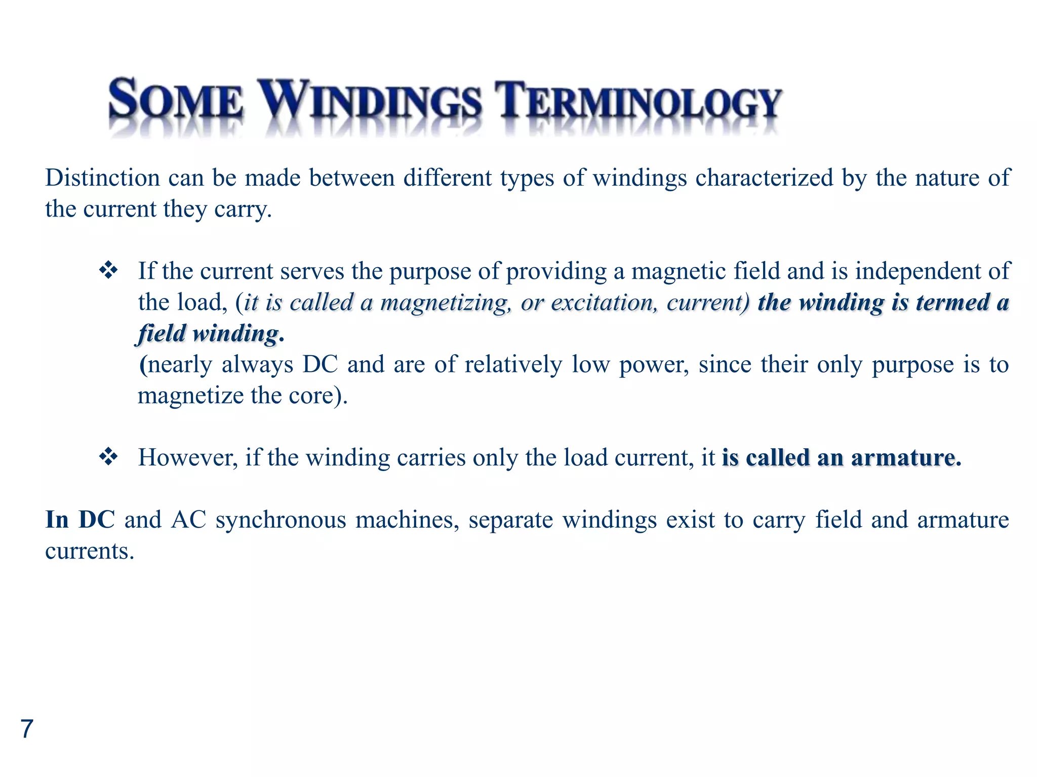 7
Distinction can be made between different types of windings characterized by the nature of
the current they carry.
 If the current serves the purpose of providing a magnetic field and is independent of
the load, (it is called a magnetizing, or excitation, current) the winding is termed a
field winding.
(nearly always DC and are of relatively low power, since their only purpose is to
magnetize the core).
 However, if the winding carries only the load current, it is called an armature.
In DC and AC synchronous machines, separate windings exist to carry field and armature
currents.
 