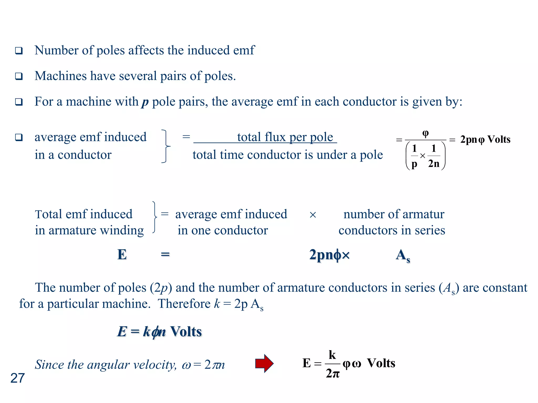 27
 Number of poles affects the induced emf
 Machines have several pairs of poles.
 For a machine with p pole pairs, the average emf in each conductor is given by:
 average emf induced = total flux per pole
in a conductor total time conductor is under a pole
Volts
2pnφ
2n
1
p
1
φ











Total emf induced = average emf induced  number of armatur
in armature winding in one conductor conductors in series
E = 2pn As
The number of poles (2p) and the number of armature conductors in series (As) are constant
for a particular machine. Therefore k = 2p As
E = kn Volts
Since the angular velocity,  = 2n Volts
φω
2π
k
E 
 