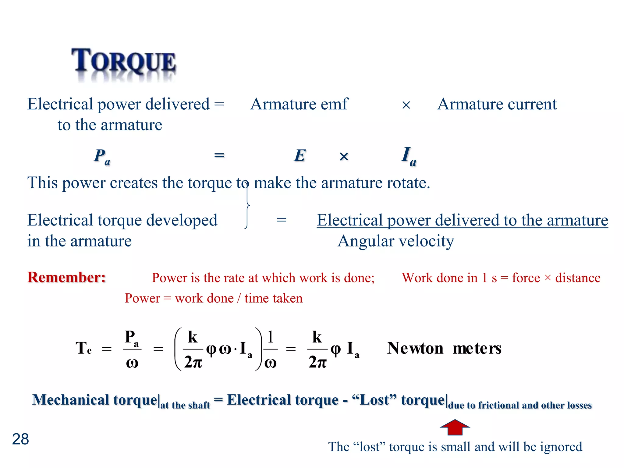 28
Electrical power delivered = Armature emf  Armature current
to the armature
Pa = E  Ia
This power creates the torque to make the armature rotate.
Electrical torque developed = Electrical power delivered to the armature
in the armature Angular velocity
Remember: Power is the rate at which work is done; Work done in 1 s = force × distance
Power = work done / time taken
meters
Newton
I
φ
2π
k
ω
I
ω
φ
2π
k
ω
P
T a
a
a
e 









1
Mechanical torque|at the shaft = Electrical torque - “Lost” torque|due to frictional and other losses
The “lost” torque is small and will be ignored
 