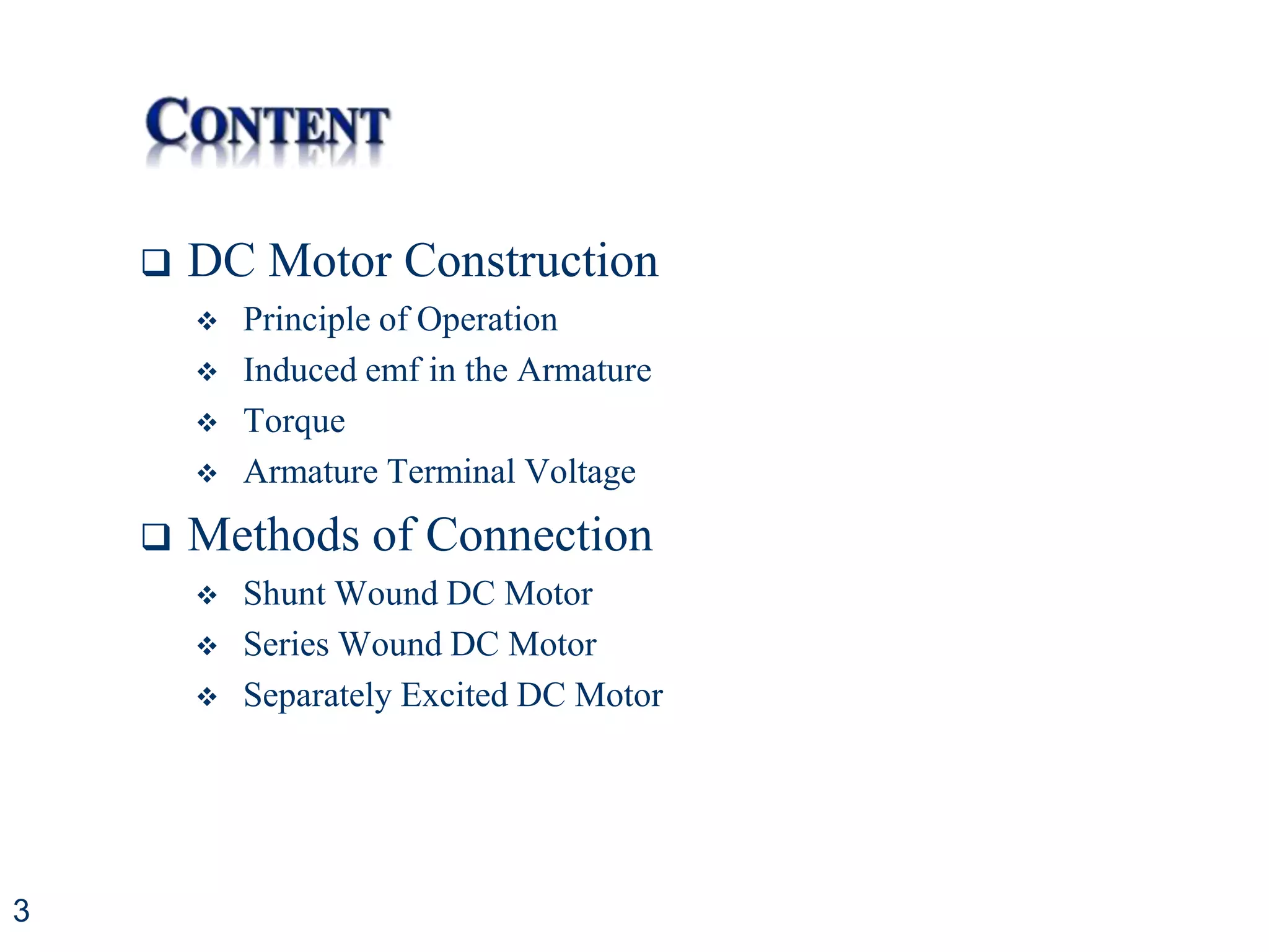 3
 DC Motor Construction
 Principle of Operation
 Induced emf in the Armature
 Torque
 Armature Terminal Voltage
 Methods of Connection
 Shunt Wound DC Motor
 Series Wound DC Motor
 Separately Excited DC Motor
 