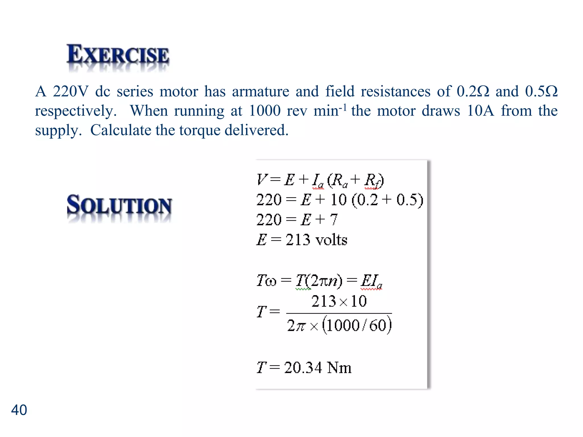 40
A 220V dc series motor has armature and field resistances of 0.2 and 0.5
respectively. When running at 1000 rev min-1 the motor draws 10A from the
supply. Calculate the torque delivered.
 