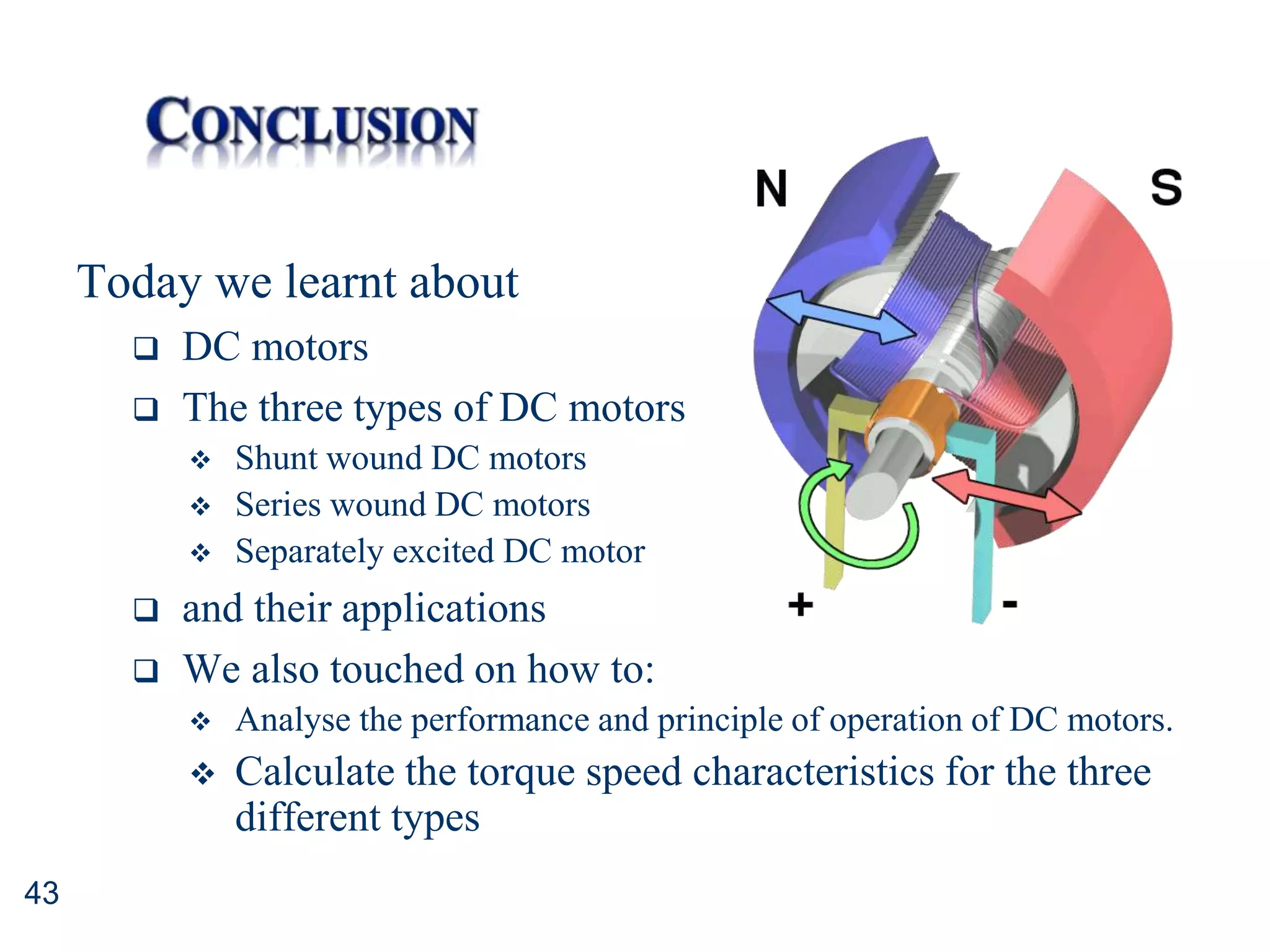 43
Today we learnt about
 DC motors
 The three types of DC motors
 Shunt wound DC motors
 Series wound DC motors
 Separately excited DC motor
 and their applications
 We also touched on how to:
 Analyse the performance and principle of operation of DC motors.
 Calculate the torque speed characteristics for the three
different types
 