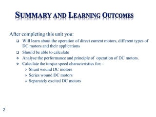 2
After completing this unit you:
 Will learn about the operation of direct current motors, different types of
DC motors and their applications
 Should be able to calculate
 Analyse the performance and principle of operation of DC motors.
 Calculate the torque speed characteristics for: -
 Shunt wound DC motors
 Series wound DC motors
 Separately excited DC motors
 