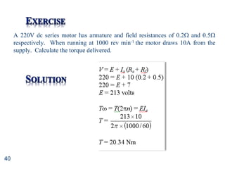 40
A 220V dc series motor has armature and field resistances of 0.2 and 0.5
respectively. When running at 1000 rev min-1 the motor draws 10A from the
supply. Calculate the torque delivered.
 