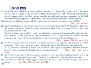 44
Q1 A 240V dc shunt motor has armature and field resistances 0.2  and 320  respectively. The motor
drives a load at a speed of 950 rev min-1 and the armature current is 50A. Assuming that the flux is
directly proportional to the field current, calculate the additional resistance necessary in the field
circuit to increase the speed to 1100 rev min-1 while maintaining the armature current constant.
Calculate the speed of the machine with the original field current and an armature current of 90A.
50.5 , 917 rev min-1
Q2 A 230V dc shunt motor has armature and field resistances of 0.3  and 140  respectively. Calculate
the induced emf and the torque developed by the motor when it runs at a speed of 800 rev min-1 and
the armature current is 2A.
To drive a larger load at 1000 rev min-1 an additional resistance, R is connected in series with the
field winding. In this situation the armature current is 30A. Calculate the new induced emf and
torque and the value of R. Assume that the flux is directly proportional to the field current.
229.4V, 5.48Nm; 221V, 63.3Nm, 41.7 
Q3 A 240V dc series motor has armature and field resistances of 0.5  and 1  respectively. When
running at 1200 rev min-1 the motor draws 15A from the supply. Calculate the torque delivered.
A 2  resistor is connected in series with the motor. The torque is adjusted so that the armature
current remains unchanged. Calculate the new speed and torque. 26Nm; 1034 rev min-1;
26Nm
Q4 A 550V dc series motor with an armature resistance of 0.35  and and field resistance of 0.15 
drives a load at a speed of 750 rev min-1. The supply current is 74A. Calculate the load torque.
The load torque is doubled and the supply current rises to 110A. Calculate the new speed and power
output. 483.3Nm; 537.8 rev min-1; 54.45 kW
 