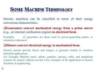 6
Electric machines can be classified in terms of their energy
conversion characteristics.
Generators convert mechanical energy from a prime mover
(e.g., an internal combustion engine) to electrical form.
Examples of generators are those used in power-generating plants, or
automotive alternator.
Motors convert electrical energy to mechanical form.
Electric motors provide forces and torques to generate motion in countless
industrial applications.
For Example Machine tools, robots, punches, presses, mills, and propulsion
systems for electric vehicles are but a few examples of the application of electric
machines in engineering.
 
