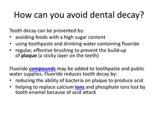 How can you avoid dental decay?
Tooth decay can be prevented by:
• avoiding foods with a high sugar content
• using toothpaste and drinking water containing fluoride
• regular, effective brushing to prevent the build-up
of plaque (a sticky layer on the teeth)
Fluoride compounds may be added to toothpaste and public
water supplies. Fluoride reduces tooth decay by:
• reducing the ability of bacteria on plaque to produce acid
• helping to replace calcium ions and phosphate ions lost by
tooth enamel because of acid attack
 