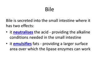 Bile
Bile is secreted into the small intestine where it
has two effects:
• it neutralises the acid - providing the alkaline
conditions needed in the small intestine
• it emulsifies fats - providing a larger surface
area over which the lipase enzymes can work
 