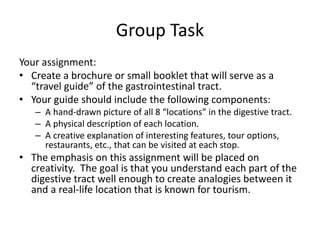 Group Task
Your assignment:
• Create a brochure or small booklet that will serve as a
“travel guide” of the gastrointestinal tract.
• Your guide should include the following components:
– A hand-drawn picture of all 8 “locations” in the digestive tract.
– A physical description of each location.
– A creative explanation of interesting features, tour options,
restaurants, etc., that can be visited at each stop.
• The emphasis on this assignment will be placed on
creativity. The goal is that you understand each part of the
digestive tract well enough to create analogies between it
and a real-life location that is known for tourism.
 