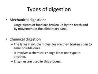 Types of digestion
• Mechanical digestion:
– Large pieces of food are broken up by the teeth and
by movement in the alimentary canal.
• Chemical digestion
– The large insoluble molecules are then broken up in to
small soluble ones.
– It involves a chemical change from one type to
another.
– Enzymes are used in this process.
 