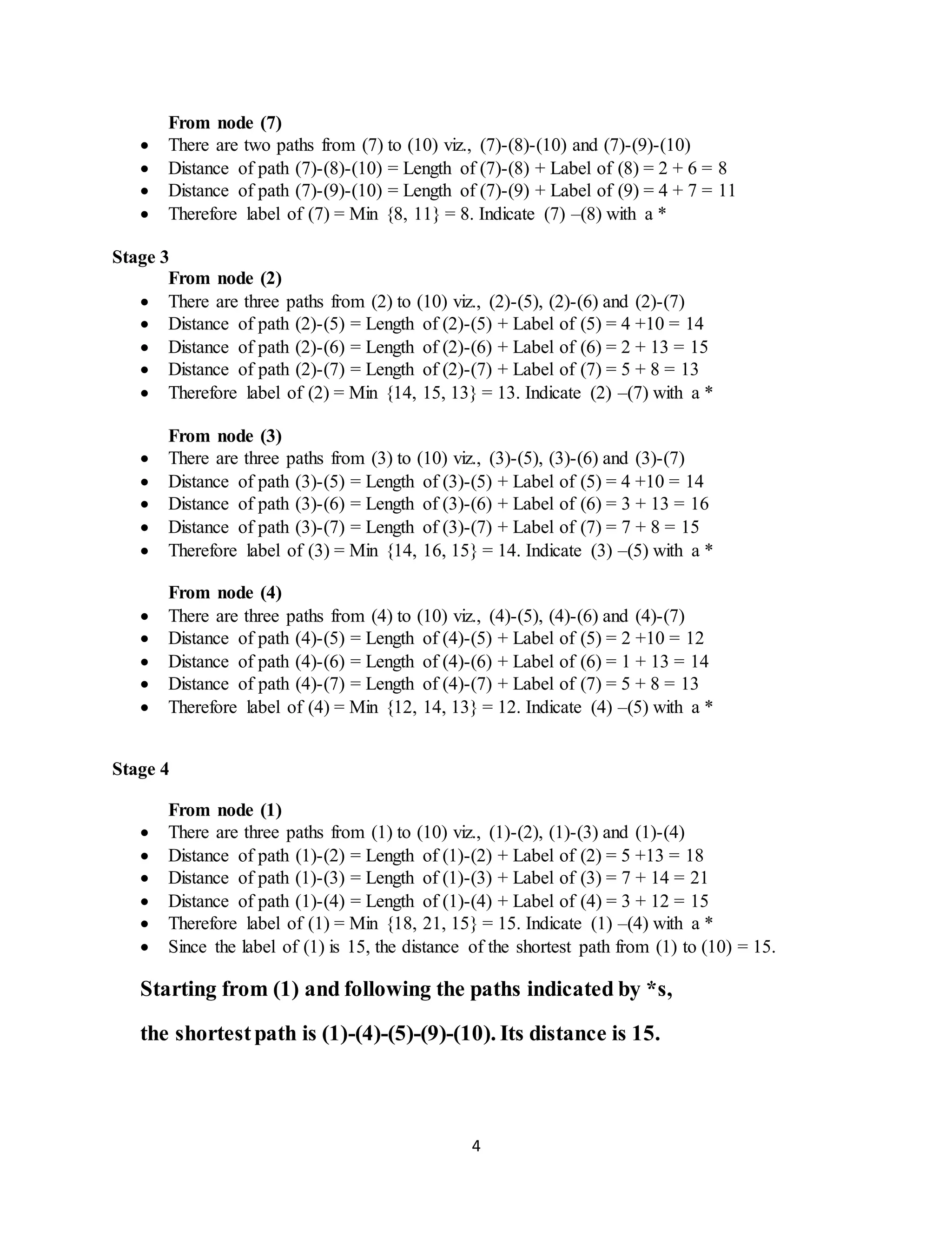 4
From node (7)
 There are two paths from (7) to (10) viz., (7)-(8)-(10) and (7)-(9)-(10)
 Distance of path (7)-(8)-(10) = Length of (7)-(8) + Label of (8) = 2 + 6 = 8
 Distance of path (7)-(9)-(10) = Length of (7)-(9) + Label of (9) = 4 + 7 = 11
 Therefore label of (7) = Min {8, 11} = 8. Indicate (7) –(8) with a *
Stage 3
From node (2)
 There are three paths from (2) to (10) viz., (2)-(5), (2)-(6) and (2)-(7)
 Distance of path (2)-(5) = Length of (2)-(5) + Label of (5) = 4 +10 = 14
 Distance of path (2)-(6) = Length of (2)-(6) + Label of (6) = 2 + 13 = 15
 Distance of path (2)-(7) = Length of (2)-(7) + Label of (7) = 5 + 8 = 13
 Therefore label of (2) = Min {14, 15, 13} = 13. Indicate (2) –(7) with a *
From node (3)
 There are three paths from (3) to (10) viz., (3)-(5), (3)-(6) and (3)-(7)
 Distance of path (3)-(5) = Length of (3)-(5) + Label of (5) = 4 +10 = 14
 Distance of path (3)-(6) = Length of (3)-(6) + Label of (6) = 3 + 13 = 16
 Distance of path (3)-(7) = Length of (3)-(7) + Label of (7) = 7 + 8 = 15
 Therefore label of (3) = Min {14, 16, 15} = 14. Indicate (3) –(5) with a *
From node (4)
 There are three paths from (4) to (10) viz., (4)-(5), (4)-(6) and (4)-(7)
 Distance of path (4)-(5) = Length of (4)-(5) + Label of (5) = 2 +10 = 12
 Distance of path (4)-(6) = Length of (4)-(6) + Label of (6) = 1 + 13 = 14
 Distance of path (4)-(7) = Length of (4)-(7) + Label of (7) = 5 + 8 = 13
 Therefore label of (4) = Min {12, 14, 13} = 12. Indicate (4) –(5) with a *
Stage 4
From node (1)
 There are three paths from (1) to (10) viz., (1)-(2), (1)-(3) and (1)-(4)
 Distance of path (1)-(2) = Length of (1)-(2) + Label of (2) = 5 +13 = 18
 Distance of path (1)-(3) = Length of (1)-(3) + Label of (3) = 7 + 14 = 21
 Distance of path (1)-(4) = Length of (1)-(4) + Label of (4) = 3 + 12 = 15
 Therefore label of (1) = Min {18, 21, 15} = 15. Indicate (1) –(4) with a *
 Since the label of (1) is 15, the distance of the shortest path from (1) to (10) = 15.
Starting from (1) and following the paths indicated by *s,
the shortestpath is (1)-(4)-(5)-(9)-(10). Its distance is 15.
 
