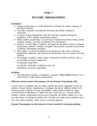1
UNIT 7
DYNAMIC PROGRAMMING
Introduction
 Dynamic programming is a useful mathematical technique for making a sequence of
interrelated decisions.
 It provides a systematic procedure for determining the optimal combination
of decisions.
 In contrast to linear programming, there does not exist a standard mathematical
formulation of “the” dynamic programming problem.
 Rather, dynamic programming is a general type of approach to problem solving, and the
particular equations used must be developed to fit each situation.
 Therefore, a certain degree of ingenuity and insight into the general structure of dynamic
programming problems is required to recognize when and how a problem can be solved
by dynamic programming procedures.
 These abilities can best be developed by an exposure to a wide variety of dynamic
programming applications and a study of the characteristics that are common to all these
situations.
 The technique is useful in a large number of multi-period business problems, such as
(a) smoothing production employment,
(b) allocating capital funds,
(c) allocating salespeople to marketing areas, and
(d)evaluating investment opportunities.
Definition
 The mathematical technique of optimizing a sequence of inter-related decisions over a
period of time is called dynamic programming.
Differences between Linear Programming (LP) and Dynamic Programming (DP)
(1) First, there is no algorithm (like the simplex method) that can be programmed to solve all
problems. Instead, dynamic programming is a technique that allows a difficult problem to be
broken down into a sequence of easier sub-problems, which are then evaluated by stages.
(2) Second, linear programming is a method that gives single-stage (i.e., one-time period)
solutions. Dynamic programming has the power to determine the optimal solution over a one-
year time horizon by breaking the problem into 12 smaller one-month horizon problems and to
solve each of these optimally. Hence, it uses a multistage approach.
Dynamic Programming uses the backward recursive method for solving the problems
 