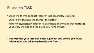 Research TASK-
• Using the theme conduct research into secondary sources:
- Other films that use the theme “the battle”
- History/ psychology/ nature/ relationships or anything that relates to
your story themes and the battle you have chosen.
- Put together your research notes e.g What and where you found
information and what you have learnt from it.
 