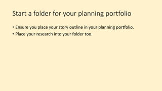 Start a folder for your planning portfolio
• Ensure you place your story outline in your planning portfolio.
• Place your research into your folder too.
 