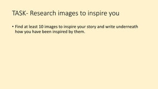 TASK- Research images to inspire you
• Find at least 10 images to inspire your story and write underneath
how you have been inspired by them.
 