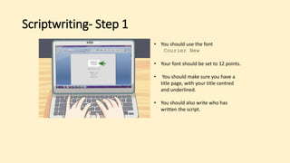 Scriptwriting- Step 1
• You should use the font
Courier New
• Your font should be set to 12 points.
• You should make sure you have a
title page, with your title centred
and underlined.
• You should also write who has
written the script.
 