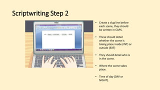 Scriptwriting Step 2
• Create a slug line before
each scene, they should
be written in CAPS.
• These should detail
whether the scene is
taking place inside (INT) or
outside (EXT)
• They should detail who is
in the scene.
• Where the scene takes
place.
• Time of day (DAY or
NIGHT).
 