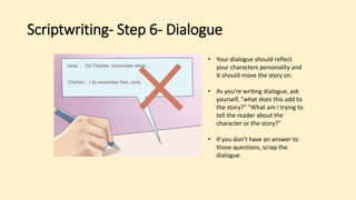 Scriptwriting- Step 6- Dialogue
• Your dialogue should reflect
your characters personality and
it should move the story on.
• As you're writing dialogue, ask
yourself, "what does this add to
the story?" "What am I trying to
tell the reader about the
character or the story?"
• If you don't have an answer to
those questions, scrap the
dialogue.
 