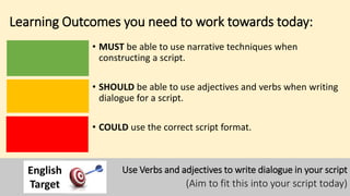 Learning Outcomes you need to work towards today:
• MUST be able to use narrative techniques when
constructing a script.
• SHOULD be able to use adjectives and verbs when writing
dialogue for a script.
• COULD use the correct script format.
Use Verbs and adjectives to write dialogue in your script
(Aim to fit this into your script today)
English
Target
 