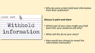 • Why do some scripts hold back information
from their audiences?
Discuss in pairs and share
• Which part of your story might you hold
back from your audience and why?
• What will this do to your story?
• How would you choose to reveal the
information eventually?
 