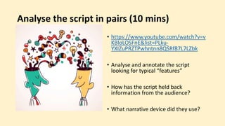 Analyse the script in pairs (10 mins)
• https://www.youtube.com/watch?v=v
KBloLOSFnE&list=PLku-
YXIZuPRZTPwhntnn8QSRf87L7LZbk
• Analyse and annotate the script
looking for typical “features”
• How has the script held back
information from the audience?
• What narrative device did they use?
 