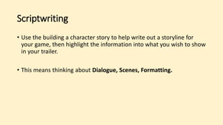 Scriptwriting
• Use the building a character story to help write out a storyline for
your game, then highlight the information into what you wish to show
in your trailer.
• This means thinking about Dialogue, Scenes, Formatting.
 