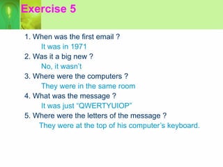 Exercise 5 1. When was the first email ? It was in 1971 2. Was it a big new ? No, it wasn’t 3. Where were the computers ? They were in the same room 4. What was the message ? It was just “QWERTYUIOP” 5. Where were the letters of the message ? They were at the top of his computer’s keyboard. 