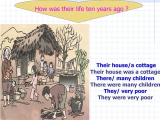 Their house/a cottage Their house was a cottage There/ many children There were many children They/ very poor They   were very poor How was their life ten years ago ? 