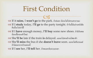  If it rains, I won’t go to the park. ถ้าฝนตก ฉันจะไม่ไปสวนสาธารณะ
 If I study today, I‘ll go to the party tonight. ถ้าวันนี้ฉันอ่านหนังสือ
คืนนี้จะไปปาร์ตี้
 If I have enough money, I‘ll buy some new shoes. ถ้ามีเงินพอ
ฉันจะซื้อรองเท้าใหม่
 She‘ll be late if the train is delayed. เธอจะไปสายถ้ารถไฟมาช้า
 She‘ll miss the bus if she doesn’t leave soon. เธอจะไม่ทันรถเมล์
ถ้าไม่ออกจากบ้านตอนนี้
 If I see her, I‘ll tell her. ถ้าพบเขาฉันจะบอกเขา
First Condition
 