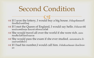  If I won the lottery, I would buy a big house. ถ้าฉันถูกล็อตเตอร์รี่
ฉันจะซื้อบ้านหลังใหญ่
 If I met the Queen of England, I would say hello. ถ้าฉันเจอราชินี
ของประเทศอังกฤษ ฉันจะกล่าวทักทายว่าสวัสดี
 She would travel all over the world if she were rich. เธอจะ
ท่องเที่ยวไปทั่วโลกถ้าเธอรวย
 She would pass the exam if she ever studied. เธอจะสอบผ่าน ถ้า
เธออ่านหนังสือบ้าง
 If I had his number,I would call him. ถ้าฉันมีเบอร์ของเขา ฉันจะโทรหา
เขา
Second Condition
 