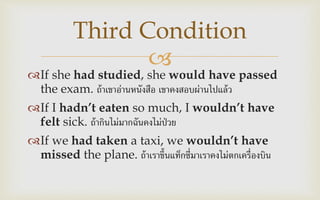 
If she had studied, she would have passed
the exam. ถ้าเขาอ่านหนังสือ เขาคงสอบผ่านไปแล้ว
If I hadn’t eaten so much, I wouldn’t have
felt sick. ถ้ากินไม่มากฉันคงไม่ป่วย
If we had taken a taxi, we wouldn’t have
missed the plane. ถ้าเราขึ้นแท็กซี่มาเราคงไม่ตกเครื่องบิน
Third Condition
 