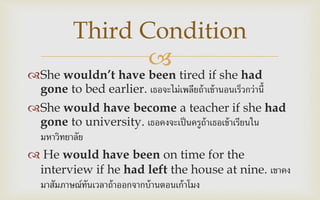 
She wouldn’t have been tired if she had
gone to bed earlier. เธอจะไม่เพลียถ้าเข้านอนเร็วกว่านี้
She would have become a teacher if she had
gone to university. เธอคงจะเป็นครูถ้าเธอเข้าเรียนใน
มหาวิทยาลัย
 He would have been on time for the
interview if he had left the house at nine. เขาคง
มาสัมภาษณ์ทันเวลาถ้าออกจากบ้านตอนเก้าโมง
Third Condition
 
