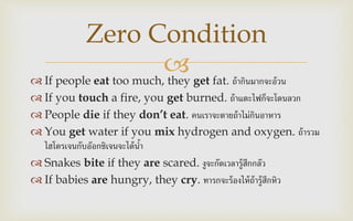  If people eat too much, they get fat. ถ้ากินมากจะอ้วน
 If you touch a fire, you get burned. ถ้าแตะไฟก็จะโดนลวก
 People die if they don’t eat. คนเราจะตายถ้าไม่กินอาหาร
 You get water if you mix hydrogen and oxygen. ถ้ารวม
ไฮโดรเจนกับอ๊อกซิเจนจะได้น้า
 Snakes bite if they are scared. งูจะกัดเวลารู้สึกกลัว
 If babies are hungry, they cry. ทารกจะร้องไห้ถ้ารู้สึกหิว
Zero Condition
 
