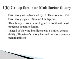 • This theory was advocated by LL Thurstone in 1938.
• This theory rejected General Intelligence.
• This theory considers intelligence a combination of
numerous separate factors.
• Instead of viewing intelligence as a single , general
ability , Thurstone's theory focused on seven primary
mental abilities.
1(b) Group factor or Multifactor theory-
 