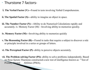 • Thurstone 7 factors-
i. The Verbal Factor (V)—Found in tests involving Verbal Comprehension.
ii. The Spatial Factor (S)—ability to imagine an object in space.
iii. The Number Factor (N)—Ability to do Numerical Calculations rapidly and
accurately. iv. Memory Factor (M)—Involving ability to memorize quickly.
iv. Memory Factor (M)—Involving ability to memorize quickly
v. The Reasoning Factor (R)—Found in tasks that require a subject to discover a rule
or principle involved in a series or groups of letters.
vi. The Perceptual Factor (P)- ability to perceive objects accurately.
vii. The Problem solving Factor (PS)- ability to solve problems independently. Based
on these factors Thurstone constructed a new test of intelligence known as: ‘‘Test of
Primary Mental Abilities (PMA).
 