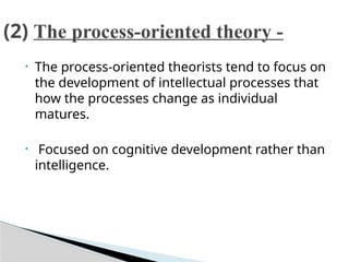 • The process-oriented theorists tend to focus on
the development of intellectual processes that
how the processes change as individual
matures.
• Focused on cognitive development rather than
intelligence.
(2) The process-oriented theory -
 