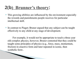  This growing abilities are influenced by the environment especially
the rewards and punishments people receives for particular
intellectual skill.
 In contrast to Piaget; Bruner argued that any subject can be taught
effectively to any child at any stage of development.
For example, it would not be appropriate to teach a three year
old complex physics, however, Bruner contented that they could be
taught some principles of physics (e.g., force, mass, momentum,
friction) in enactive form and later repeated in iconic, then
symbolic form .
2(b) Brunner’s theory:
 