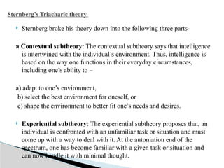  Sternberg broke his theory down into the following three parts-
a.Contextual subtheory: The contextual subtheory says that intelligence
is intertwined with the individual’s environment. Thus, intelligence is
based on the way one functions in their everyday circumstances,
including one’s ability to –
a) adapt to one’s environment,
b) select the best environment for oneself, or
c) shape the environment to better fit one’s needs and desires.
 Experiential subtheory: The experiential subtheory proposes that, an
individual is confronted with an unfamiliar task or situation and must
come up with a way to deal with it. At the automation end of the
spectrum, one has become familiar with a given task or situation and
can now handle it with minimal thought.
Sternberg’s Triacharic theory
 