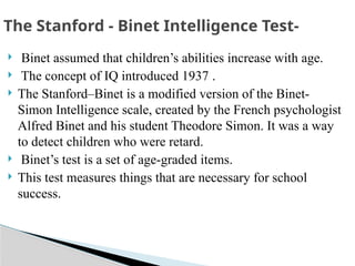  Binet assumed that children’s abilities increase with age.
 The concept of IQ introduced 1937 .
 The Stanford–Binet is a modified version of the Binet-
Simon Intelligence scale, created by the French psychologist
Alfred Binet and his student Theodore Simon. It was a way
to detect children who were retard.
 Binet’s test is a set of age-graded items.
 This test measures things that are necessary for school
success.
The Stanford - Binet Intelligence Test-
 